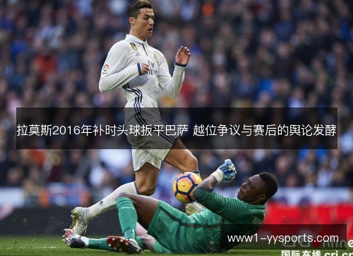 拉莫斯2016年补时头球扳平巴萨 越位争议与赛后的舆论发酵 拉莫斯2016年补时头球扳平巴萨 越位争议与赛后的舆论发酵